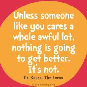Unless someone like you cares a whole awful lot nothing is going to get better. Its not. dr seuss quote for kids from the lorax Unless someone like you cares a whole awful lot, nothing is going to get better. It’s not. dr seuss quote for kids from the lorax