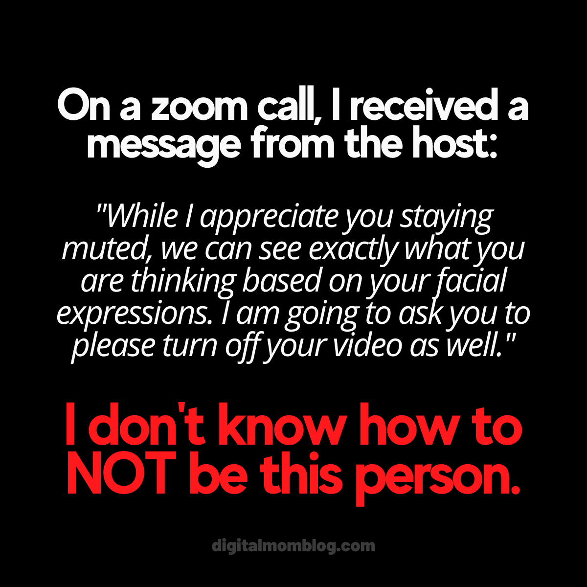 zoom meme On a zoom call I received a message from the host: While I appreciate you staying muted, we can see exactly what you are thinking based on your facial expressions. I am going to ask you to please turn off your video as well." I dont know how to not be this person.