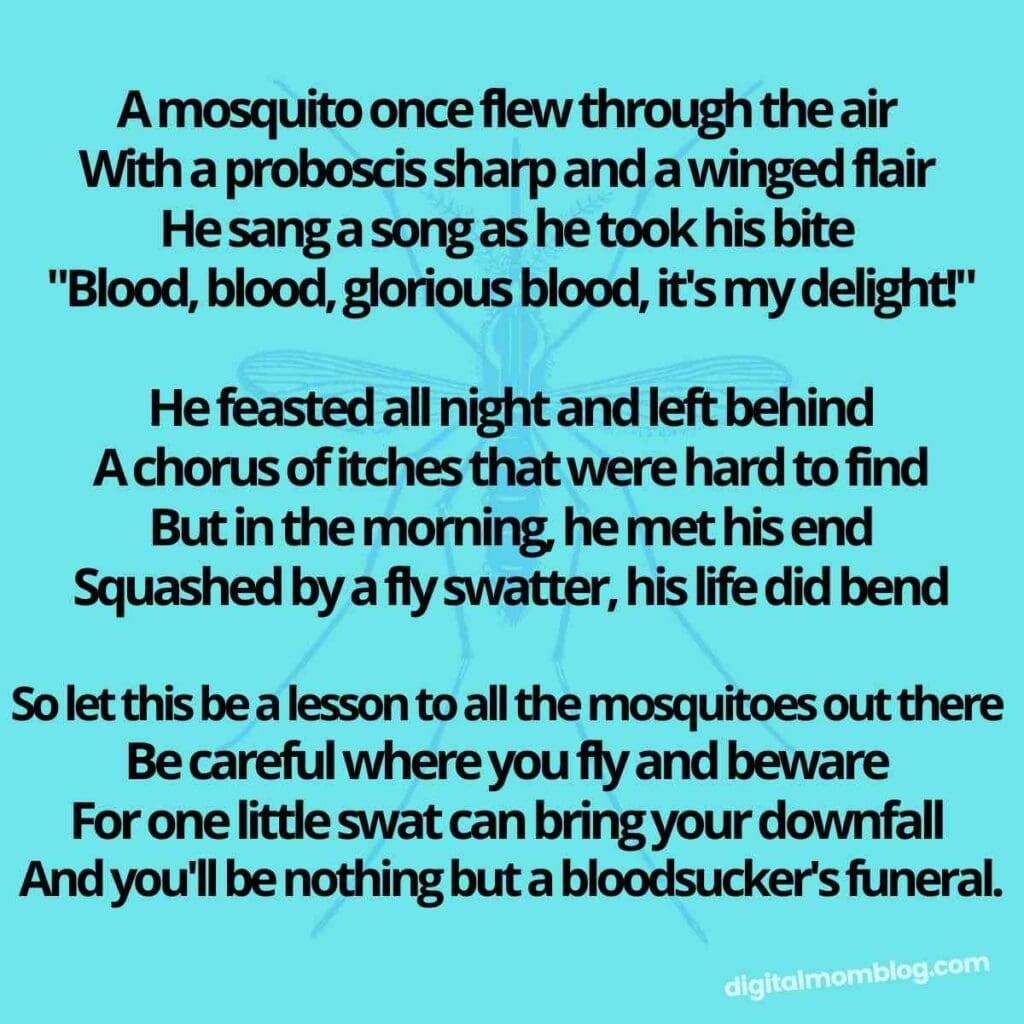 mosquito quote funny A mosquito once flew through the air With a proboscis sharp and a winged flair He sang a song as he took his bite "Blood, blood, glorious blood, it's my delight!" He feasted all night and left behind A chorus of itches that were hard to find But in the morning, he met his end Squashed by a fly swatter, his life did bend So let this be a lesson to all the mosquitoes out there Be careful where you fly and beware For one little swat can bring your downfall And you'll be nothing but a bloodsucker's funeral.