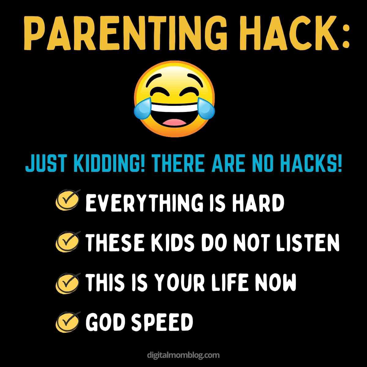funny parenting meme A humorous parenting meme with bold text saying 'PARENTING HACK:' followed by a laughing emoji and text underneath that reads 'JUST KIDDING! THERE ARE NO HACKS!' Below are bullet points stating: 'EVERYTHING IS HARD,' 'THESE KIDS DO NOT LISTEN,' 'THIS IS YOUR LIFE NOW,' and 'GOD SPEED,' with a checkmark icon next to each point, all on a black background. The source is digitalmomblog.com.