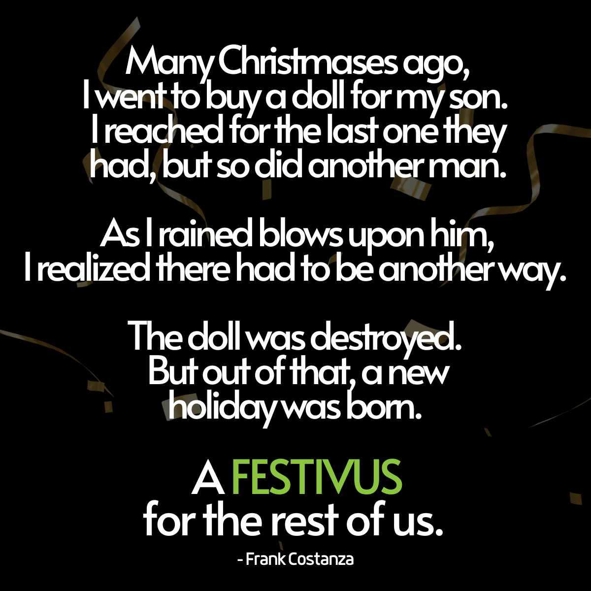 seinfeld festivus quote seinfeld festivus quote Many Christmases ago, I went to buy a doll for my son. I reached for the last one they had, but so did another man. As I rained blows upon him, I realized there had to be another way. “The doll was destroyed. But out of that, a new holiday was born. A Festivus for the rest of us. Frank Costanza
