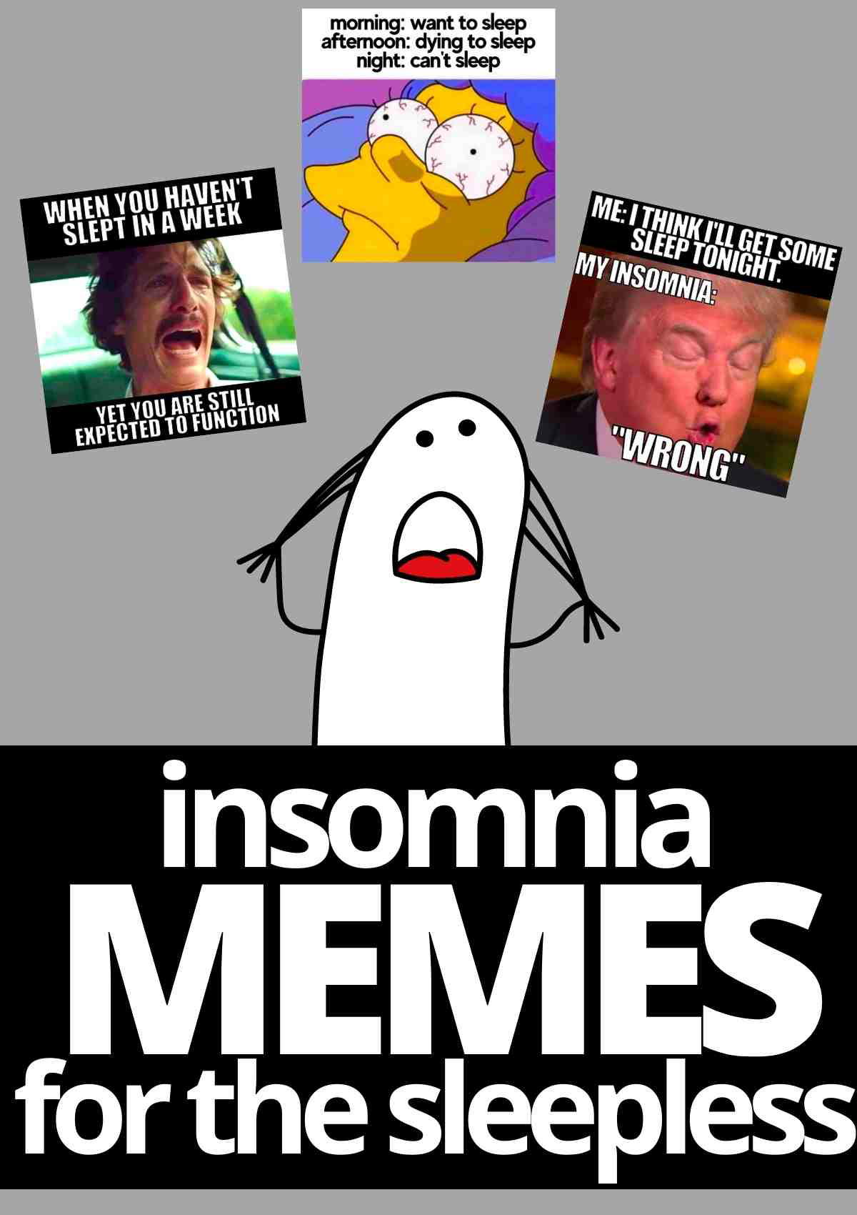 insomnia memes Collage of insomnia memes; one shows a cartoon character with wide eyes, labeled 'morning: want to sleep, afternoon: dying to sleep, night: can't sleep,' while another features a distressed face with the caption 'When you haven't slept in a week yet you are still expected to function.' A third meme features a person saying 'Me: I think I’ll get some sleep tonight. My insomnia: WRONG.' These insomnia memes humorously capture the sleepless struggle.
