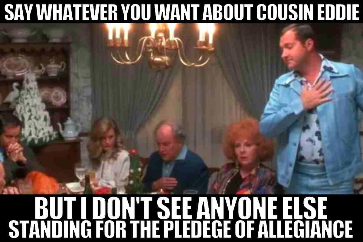 christmas vacation cousin eddie meme Meme from 'Christmas Vacation' showing a man proudly standing at the dinner table with the caption: 'Say whatever you want about Cousin Eddie, but I don't see anyone else standing for the Pledge of Allegiance.' Humorous take on an awkward family moment.