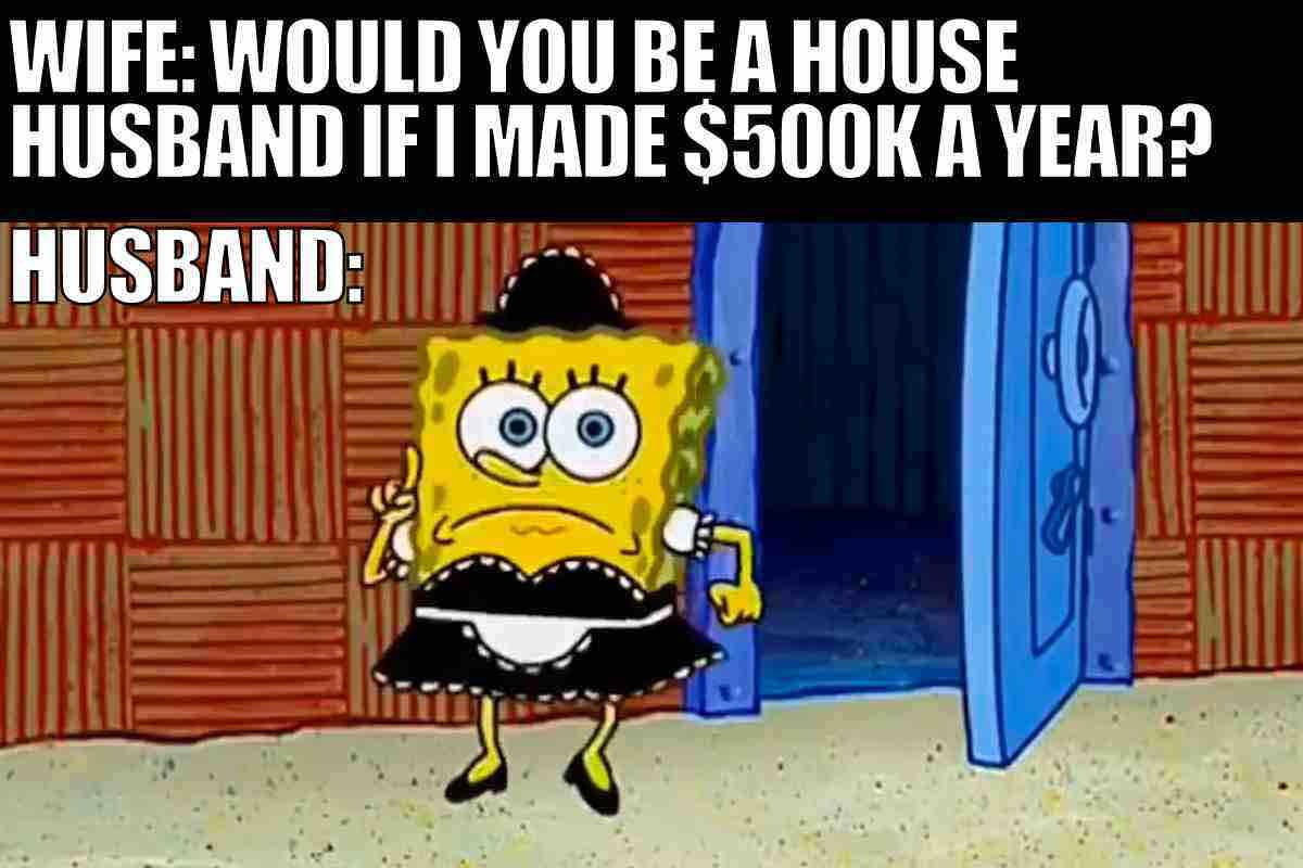 house husband meme spongebob wife to husband: would you be a house husband if i made 0k a year?