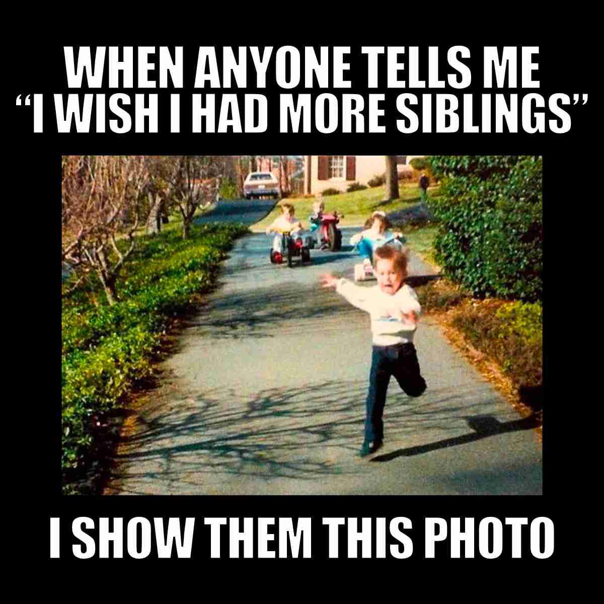 lots of siblings meme A nostalgic photo capturing a classic sibling moment: one child running in terror from two younger siblings gleefully chasing on tricycles. Above, it reads, 'When anyone tells me "I wish I had more siblings," I show them this photo,' echoing every sibling's secret life lesson that more is sometimes not merrier.
