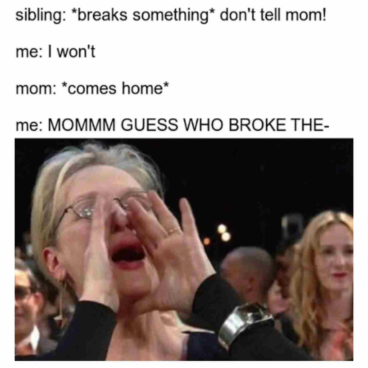 telling on siblings meme A meme capturing classic sibling betrayal: the top text reads, 'sibling: *breaks something* don't tell mom! me: I won't,' followed by 'mom: *comes home*' and an image of someone shouting, with the final text saying, 'me: MOMMM GUESS WHO BROKE THE-' illustrating the playful yet all-too-real sibling snitch dynamics, guaranteeing laughs for anyone with a brother or sister.