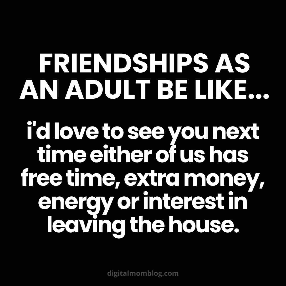 adult friends meme Comical meme about adult friendships, highlighting how seeing friends depends on the rare alignment of free time, extra money, energy, and interest in leaving the house. Text reads: 'Friendships as an adult be like... I'd love to see you next time either of us has free time, extra money, energy or interest in leaving the house.'