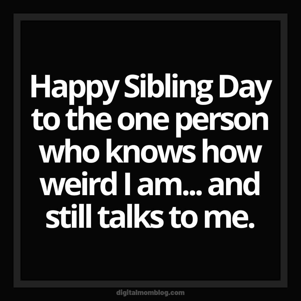 sibling day meme weird Hilarious meme about sibling day featuring black background with white text caption saying, "Happy Sibling Day to the one person who knows how weird I am... and still talks to me."