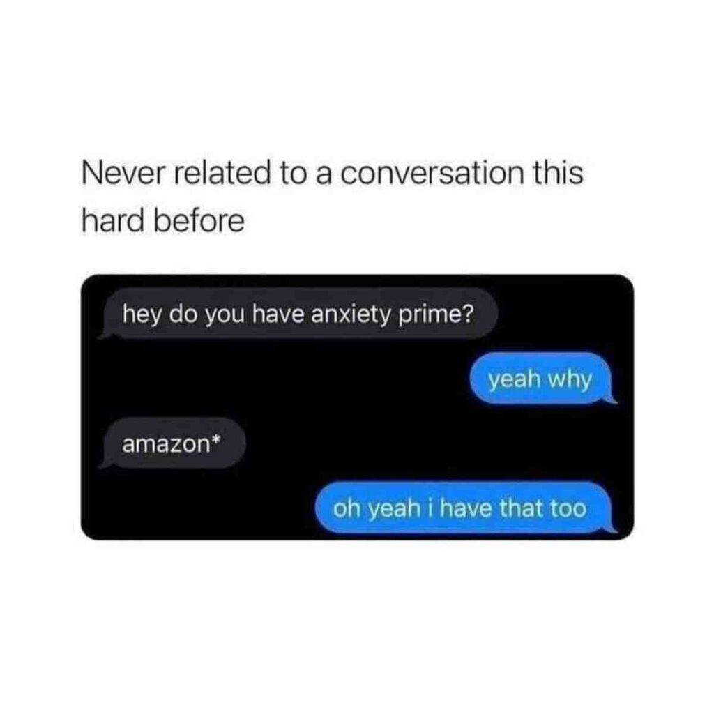 anxiety meme A humorous text exchange where one person asks, "do you have anxiety prime?" and the other responds "yeah why," followed by a correction to "amazon*" and "oh yeah i have that too." The caption above the exchange reads, "Never related to a conversation this hard before."
