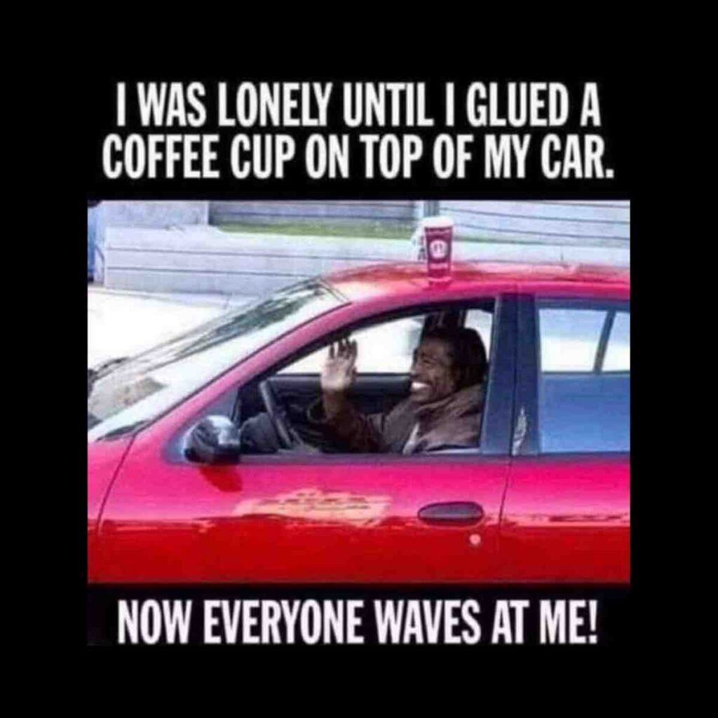 coffee on top of car meme A man waves from the driver's seat of a red car with a coffee cup glued to the roof, accompanied by text: 'I was lonely until I glued a coffee cup on top of my car. Now everyone waves at me!'