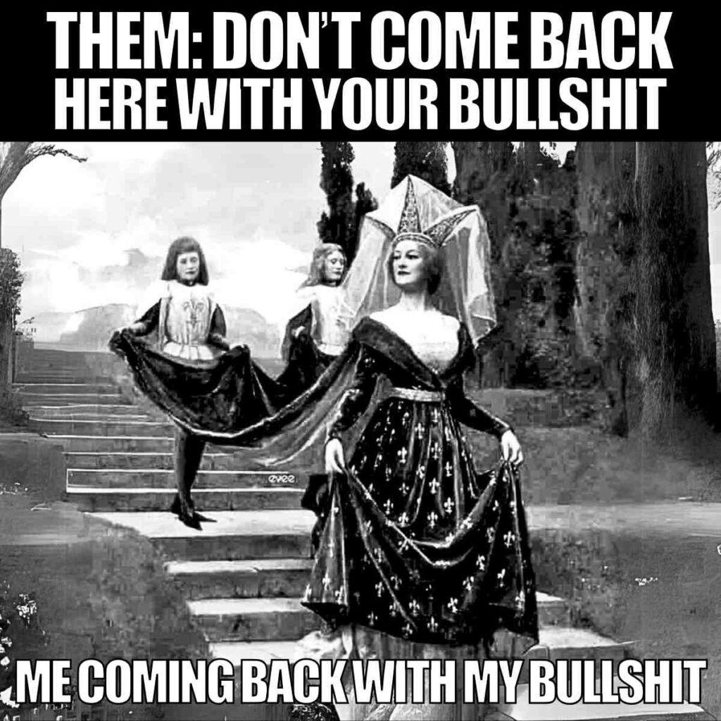 funny meme dont come back here A black and white image of a medievalstyle painting showing a woman in an elaborate gown with a large headdress, walking with two attendants holding her dress train, accompanied by text: 'THEM: DON'T COME BACK HERE WITH YOUR BULLSHIT' at the top and 'ME COMING BACK WITH MY BULLSHIT' at the bottom.
