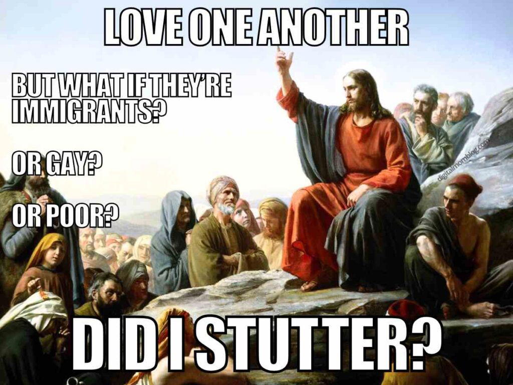 jesus loves you meme funny but true Jesus meme featuring a classical painting of Jesus giving a sermon, overlaid with text: "Love one another" followed by questions, "But what if they're immigrants? Or gay? Or poor?" and concluding with, "Did I stutter?"
